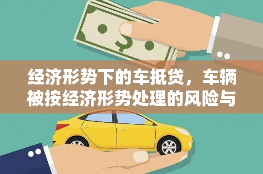 云安经济形势下的车抵贷，车辆被按经济形势处理的风险与应对策略
