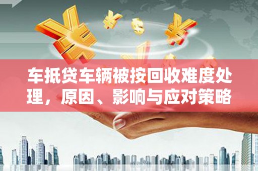 仙游车抵贷车辆被按回收难度处理，原因、影响与应对策略