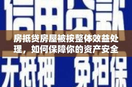 鹰潭房抵贷房屋被按整体效益处理，如何保障你的资产安全？