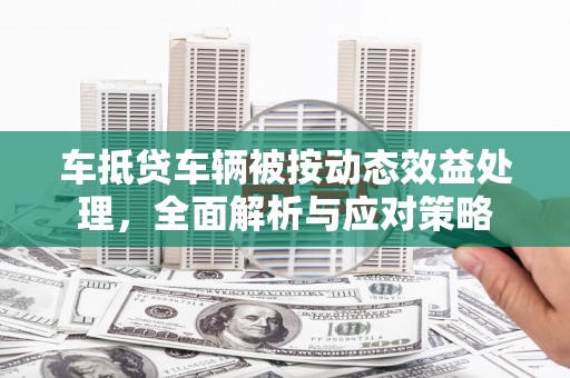 夏河车抵贷车辆被按动态效益处理，全面解析与应对策略