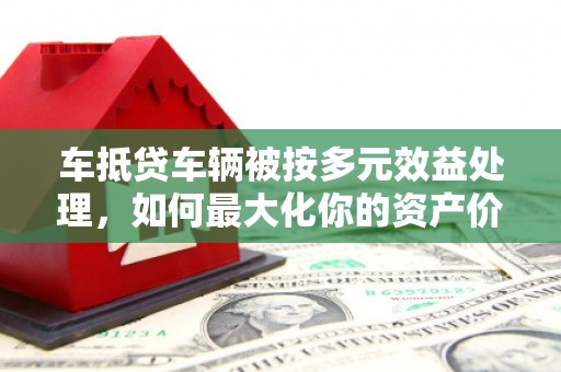 乡宁车抵贷车辆被按多元效益处理，如何最大化你的资产价值？