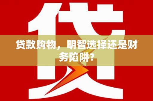 惠州贷款购物，明智选择还是财务陷阱？