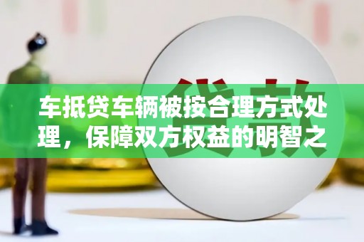 资阳车抵贷车辆被按合理方式处理，保障双方权益的明智之选