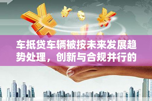 扶沟车抵贷车辆被按未来发展趋势处理，创新与合规并行的新路径