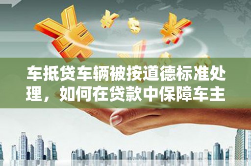 汉台车抵贷车辆被按道德标准处理，如何在贷款中保障车主权益？