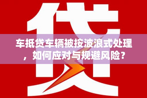 那坡车抵贷车辆被按波浪式处理，如何应对与规避风险？