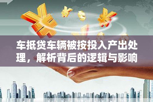 菏泽车抵贷车辆被按投入产出处理，解析背后的逻辑与影响
