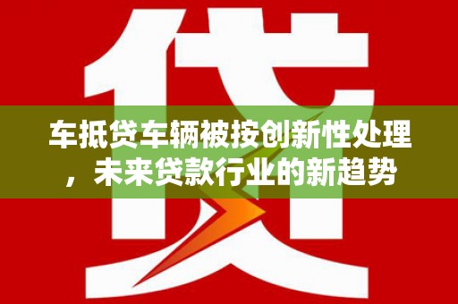 大洼车抵贷车辆被按创新性处理，未来贷款行业的新趋势
