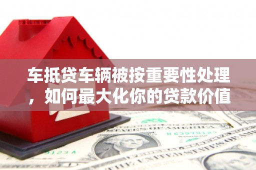 九龙坡车抵贷车辆被按重要性处理，如何最大化你的贷款价值？