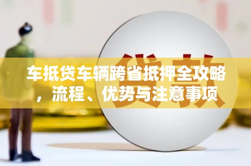 兴隆车抵贷车辆跨省抵押全攻略，流程、优势与注意事项