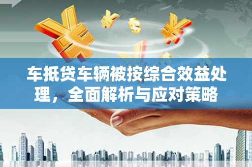 石岐车抵贷车辆被按综合效益处理，全面解析与应对策略
