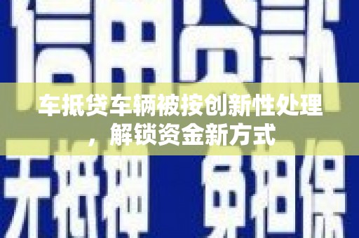 九龙坡车抵贷车辆被按创新性处理，解锁资金新方式