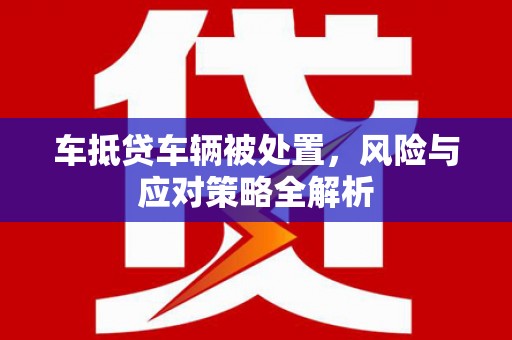 西固车抵贷车辆被处置，风险与应对策略全解析