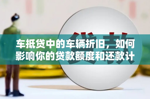 兴义车抵贷中的车辆折旧，如何影响你的贷款额度和还款计划？