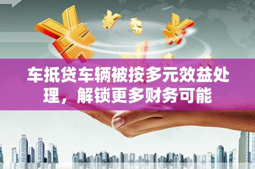 敖汉旗车抵贷车辆被按多元效益处理，解锁更多财务可能