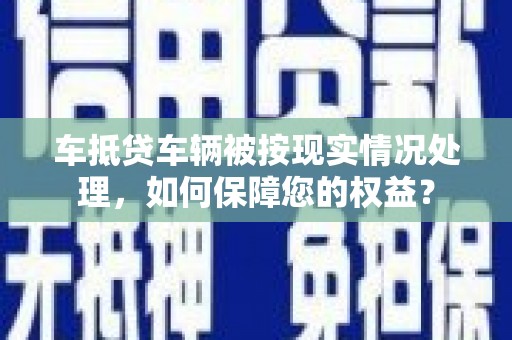 隆阳车抵贷车辆被按现实情况处理，如何保障您的权益？