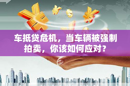 九江车抵贷危机，当车辆被强制拍卖，你该如何应对？