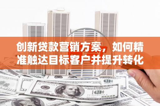 五华创新贷款营销方案，如何精准触达目标客户并提升转化率