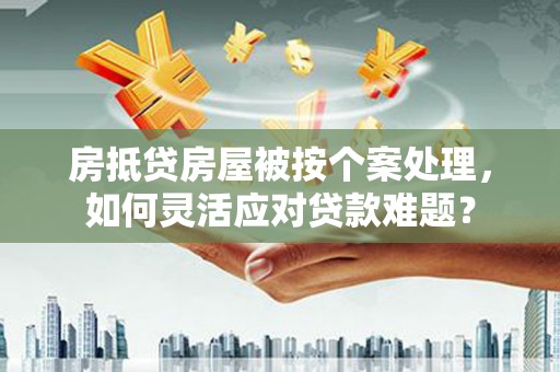 兴义房抵贷房屋被按个案处理，如何灵活应对贷款难题？