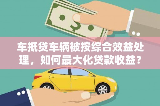 长春车抵贷车辆被按综合效益处理，如何最大化贷款收益？