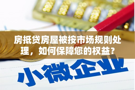 武陟房抵贷房屋被按市场规则处理，如何保障您的权益？
