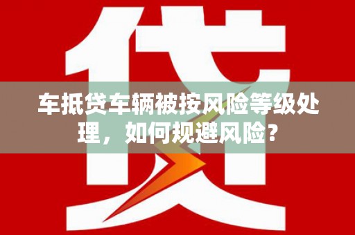 泸西车抵贷车辆被按风险等级处理，如何规避风险？