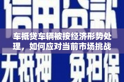 岷县车抵贷车辆被按经济形势处理，如何应对当前市场挑战？