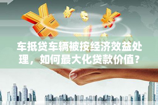 建德车抵贷车辆被按经济效益处理，如何最大化贷款价值？