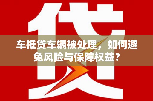 信义车抵贷车辆被处理，如何避免风险与保障权益？