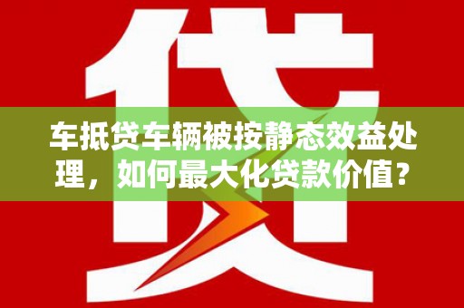 都昌车抵贷车辆被按静态效益处理，如何最大化贷款价值？