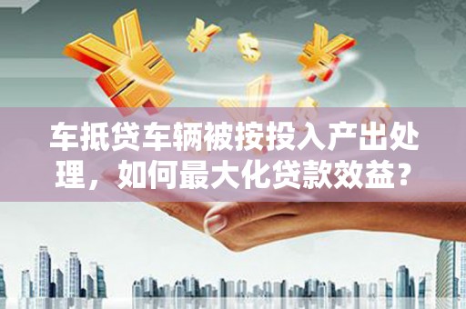 朴子车抵贷车辆被按投入产出处理，如何最大化贷款效益？