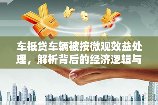 南市车抵贷车辆被按微观效益处理，解析背后的经济逻辑与市场影响