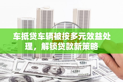 九如车抵贷车辆被按多元效益处理，解锁贷款新策略