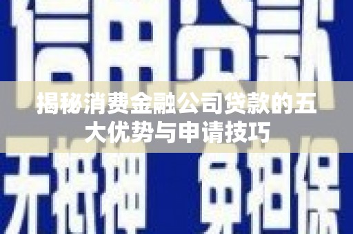七星揭秘消费金融公司贷款的五大优势与申请技巧