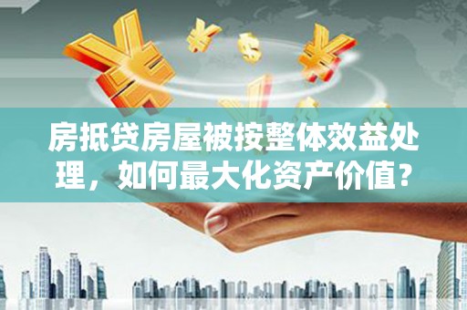 济源房抵贷房屋被按整体效益处理,如何最大化资产价值? 济源房抵贷房屋被按整体效益处理,如何最大化资产价值?