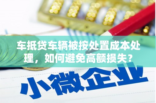 九龙车抵贷车辆被按处置成本处理，如何避免高额损失？