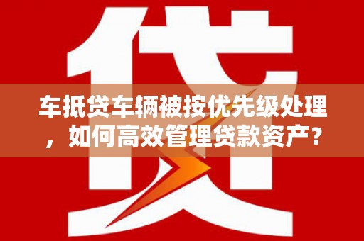 来凤车抵贷车辆被按优先级处理，如何高效管理贷款资产？