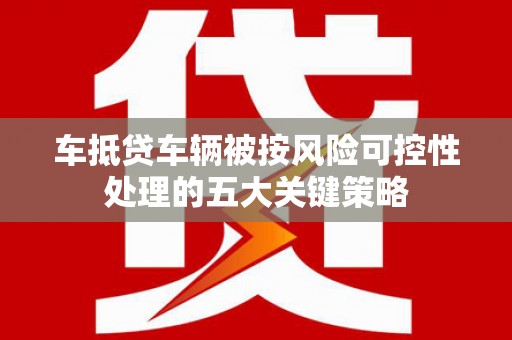 贵定车抵贷车辆被按风险可控性处理的五大关键策略 贵定车抵贷车辆被按风险可控性处理的五大关键策略