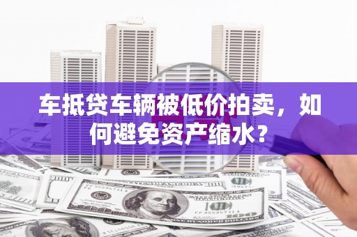 清河门车抵贷车辆被低价拍卖，如何避免资产缩水？