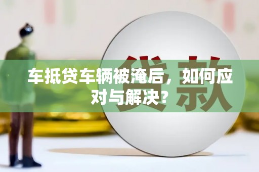 忠县车抵贷车辆被淹后，如何应对与解决？