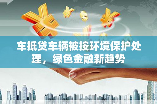交城车抵贷车辆被按环境保护处理，绿色金融新趋势