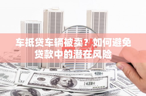 桦甸车抵贷车辆被卖？如何避免贷款中的潜在风险
