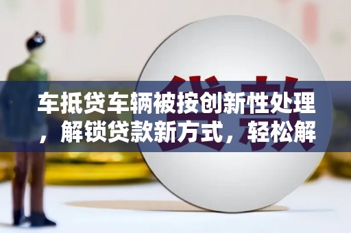 黄梅车抵贷车辆被按创新性处理，解锁贷款新方式，轻松解决资金难题