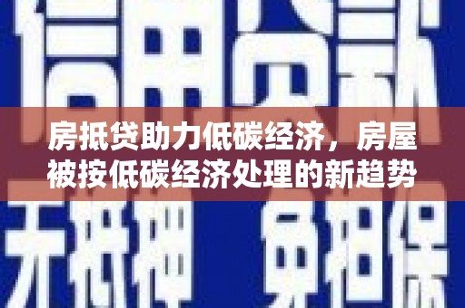 安吉房抵贷助力低碳经济，房屋被按低碳经济处理的新趋势