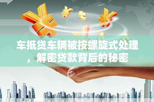滨州车抵贷车辆被按螺旋式处理，解密贷款背后的秘密