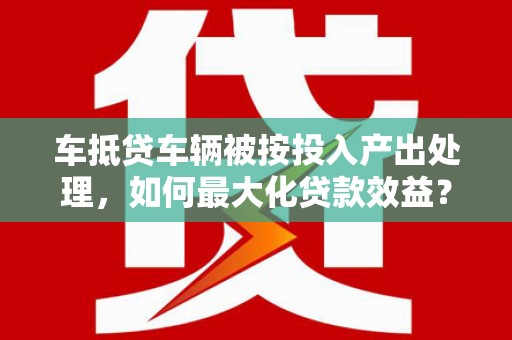石峰车抵贷车辆被按投入产出处理，如何最大化贷款效益？