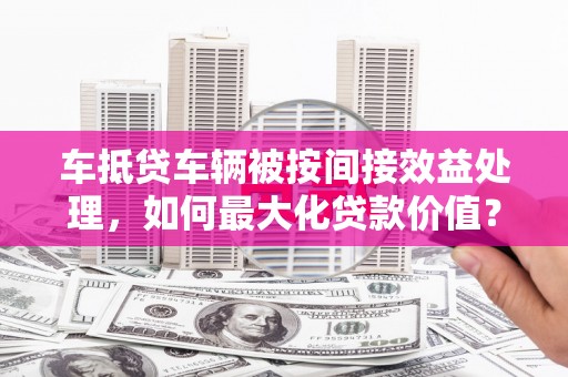 青神车抵贷车辆被按间接效益处理，如何最大化贷款价值？