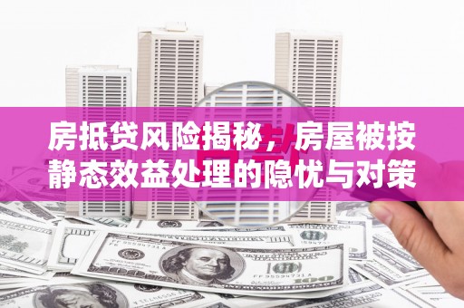 开县房抵贷风险揭秘，房屋被按静态效益处理的隐忧与对策