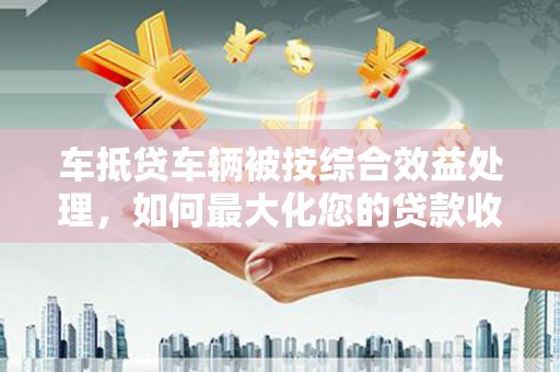 开县车抵贷车辆被按综合效益处理，如何最大化您的贷款收益？
