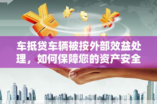 开县车抵贷车辆被按外部效益处理，如何保障您的资产安全？